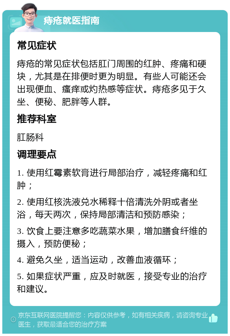 痔疮就医指南 常见症状 痔疮的常见症状包括肛门周围的红肿、疼痛和硬块，尤其是在排便时更为明显。有些人可能还会出现便血、瘙痒或灼热感等症状。痔疮多见于久坐、便秘、肥胖等人群。 推荐科室 肛肠科 调理要点 1. 使用红霉素软膏进行局部治疗，减轻疼痛和红肿； 2. 使用红核洗液兑水稀释十倍清洗外阴或者坐浴，每天两次，保持局部清洁和预防感染； 3. 饮食上要注意多吃蔬菜水果，增加膳食纤维的摄入，预防便秘； 4. 避免久坐，适当运动，改善血液循环； 5. 如果症状严重，应及时就医，接受专业的治疗和建议。