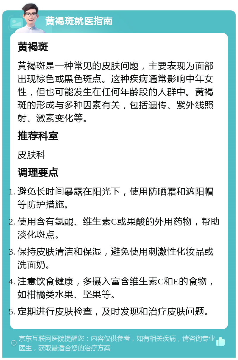 黄褐斑就医指南 黄褐斑 黄褐斑是一种常见的皮肤问题，主要表现为面部出现棕色或黑色斑点。这种疾病通常影响中年女性，但也可能发生在任何年龄段的人群中。黄褐斑的形成与多种因素有关，包括遗传、紫外线照射、激素变化等。 推荐科室 皮肤科 调理要点 避免长时间暴露在阳光下，使用防晒霜和遮阳帽等防护措施。 使用含有氢醌、维生素C或果酸的外用药物，帮助淡化斑点。 保持皮肤清洁和保湿，避免使用刺激性化妆品或洗面奶。 注意饮食健康，多摄入富含维生素C和E的食物，如柑橘类水果、坚果等。 定期进行皮肤检查，及时发现和治疗皮肤问题。