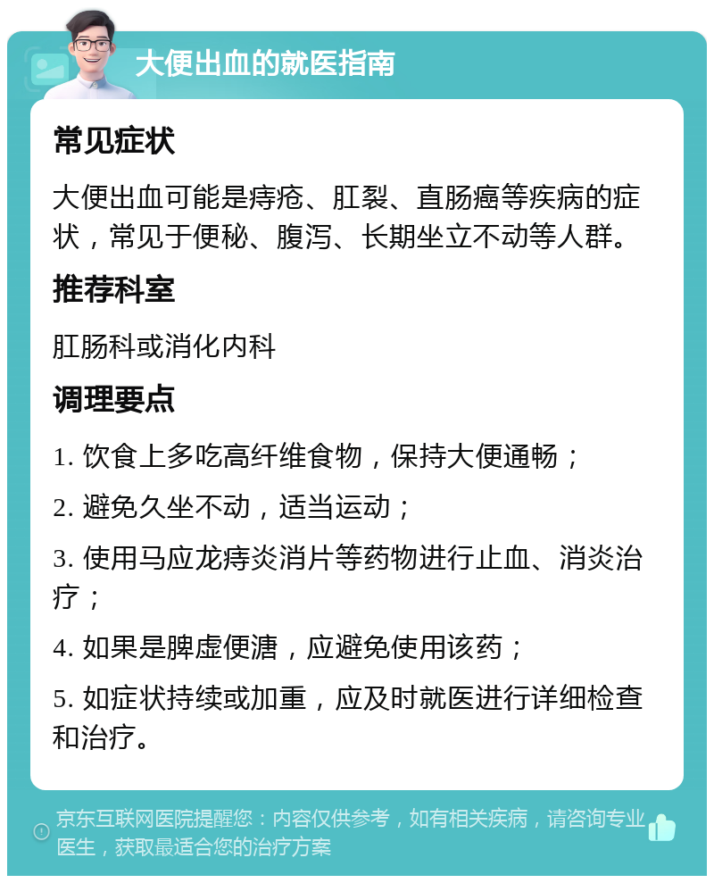 大便出血的就医指南 常见症状 大便出血可能是痔疮、肛裂、直肠癌等疾病的症状，常见于便秘、腹泻、长期坐立不动等人群。 推荐科室 肛肠科或消化内科 调理要点 1. 饮食上多吃高纤维食物，保持大便通畅； 2. 避免久坐不动，适当运动； 3. 使用马应龙痔炎消片等药物进行止血、消炎治疗； 4. 如果是脾虚便溏，应避免使用该药； 5. 如症状持续或加重，应及时就医进行详细检查和治疗。