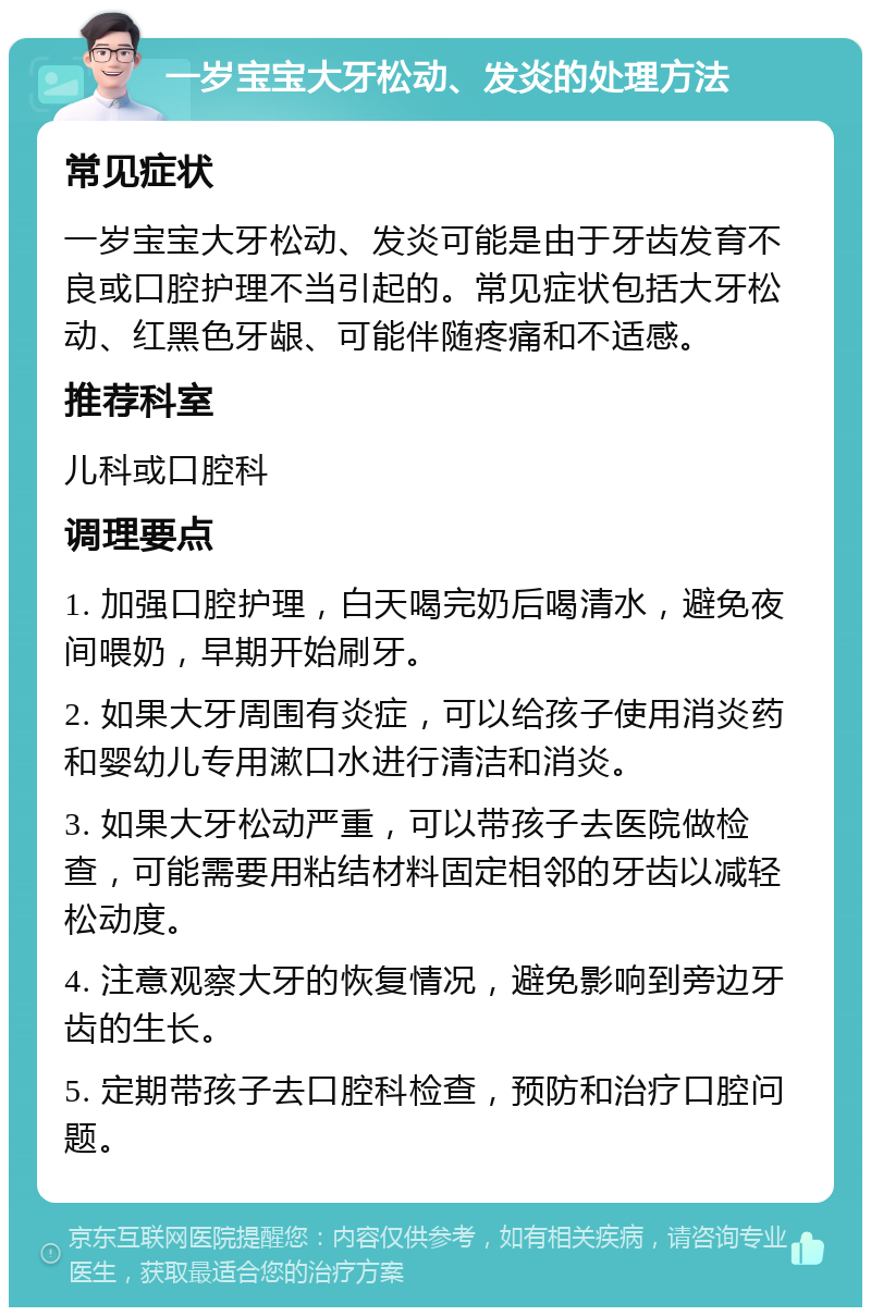 一岁宝宝大牙松动、发炎的处理方法 常见症状 一岁宝宝大牙松动、发炎可能是由于牙齿发育不良或口腔护理不当引起的。常见症状包括大牙松动、红黑色牙龈、可能伴随疼痛和不适感。 推荐科室 儿科或口腔科 调理要点 1. 加强口腔护理，白天喝完奶后喝清水，避免夜间喂奶，早期开始刷牙。 2. 如果大牙周围有炎症，可以给孩子使用消炎药和婴幼儿专用漱口水进行清洁和消炎。 3. 如果大牙松动严重，可以带孩子去医院做检查，可能需要用粘结材料固定相邻的牙齿以减轻松动度。 4. 注意观察大牙的恢复情况，避免影响到旁边牙齿的生长。 5. 定期带孩子去口腔科检查，预防和治疗口腔问题。