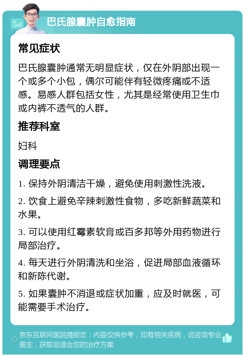 巴氏腺囊肿自愈指南 常见症状 巴氏腺囊肿通常无明显症状，仅在外阴部出现一个或多个小包，偶尔可能伴有轻微疼痛或不适感。易感人群包括女性，尤其是经常使用卫生巾或内裤不透气的人群。 推荐科室 妇科 调理要点 1. 保持外阴清洁干燥，避免使用刺激性洗液。 2. 饮食上避免辛辣刺激性食物，多吃新鲜蔬菜和水果。 3. 可以使用红霉素软膏或百多邦等外用药物进行局部治疗。 4. 每天进行外阴清洗和坐浴，促进局部血液循环和新陈代谢。 5. 如果囊肿不消退或症状加重，应及时就医，可能需要手术治疗。