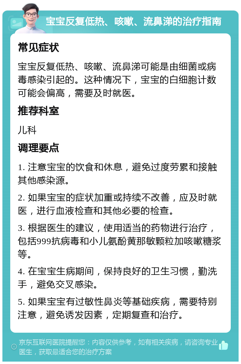 宝宝反复低热、咳嗽、流鼻涕的治疗指南 常见症状 宝宝反复低热、咳嗽、流鼻涕可能是由细菌或病毒感染引起的。这种情况下，宝宝的白细胞计数可能会偏高，需要及时就医。 推荐科室 儿科 调理要点 1. 注意宝宝的饮食和休息，避免过度劳累和接触其他感染源。 2. 如果宝宝的症状加重或持续不改善，应及时就医，进行血液检查和其他必要的检查。 3. 根据医生的建议，使用适当的药物进行治疗，包括999抗病毒和小儿氨酚黄那敏颗粒加咳嗽糖浆等。 4. 在宝宝生病期间，保持良好的卫生习惯，勤洗手，避免交叉感染。 5. 如果宝宝有过敏性鼻炎等基础疾病，需要特别注意，避免诱发因素，定期复查和治疗。