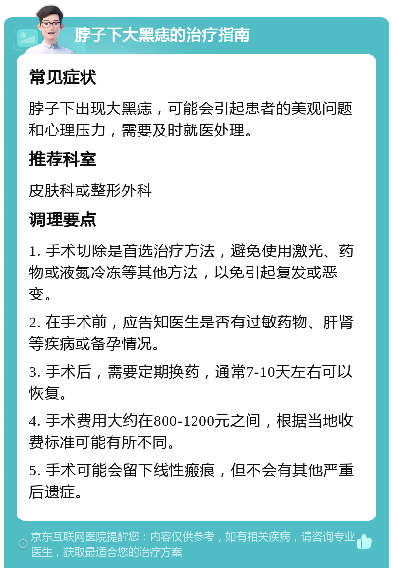 脖子下大黑痣的治疗指南 常见症状 脖子下出现大黑痣，可能会引起患者的美观问题和心理压力，需要及时就医处理。 推荐科室 皮肤科或整形外科 调理要点 1. 手术切除是首选治疗方法，避免使用激光、药物或液氮冷冻等其他方法，以免引起复发或恶变。 2. 在手术前，应告知医生是否有过敏药物、肝肾等疾病或备孕情况。 3. 手术后，需要定期换药，通常7-10天左右可以恢复。 4. 手术费用大约在800-1200元之间，根据当地收费标准可能有所不同。 5. 手术可能会留下线性瘢痕，但不会有其他严重后遗症。