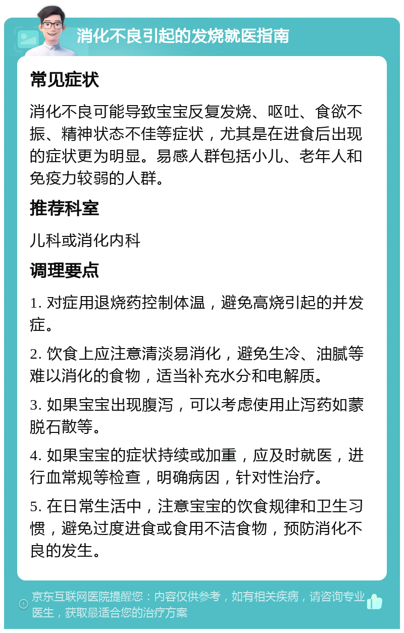 消化不良引起的发烧就医指南 常见症状 消化不良可能导致宝宝反复发烧、呕吐、食欲不振、精神状态不佳等症状，尤其是在进食后出现的症状更为明显。易感人群包括小儿、老年人和免疫力较弱的人群。 推荐科室 儿科或消化内科 调理要点 1. 对症用退烧药控制体温，避免高烧引起的并发症。 2. 饮食上应注意清淡易消化，避免生冷、油腻等难以消化的食物，适当补充水分和电解质。 3. 如果宝宝出现腹泻，可以考虑使用止泻药如蒙脱石散等。 4. 如果宝宝的症状持续或加重，应及时就医，进行血常规等检查，明确病因，针对性治疗。 5. 在日常生活中，注意宝宝的饮食规律和卫生习惯，避免过度进食或食用不洁食物，预防消化不良的发生。