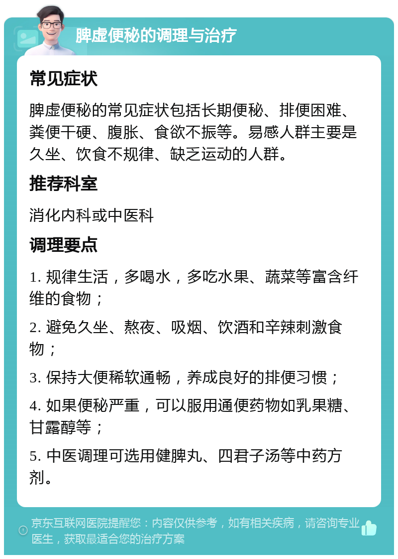 脾虚便秘的调理与治疗 常见症状 脾虚便秘的常见症状包括长期便秘、排便困难、粪便干硬、腹胀、食欲不振等。易感人群主要是久坐、饮食不规律、缺乏运动的人群。 推荐科室 消化内科或中医科 调理要点 1. 规律生活，多喝水，多吃水果、蔬菜等富含纤维的食物； 2. 避免久坐、熬夜、吸烟、饮酒和辛辣刺激食物； 3. 保持大便稀软通畅，养成良好的排便习惯； 4. 如果便秘严重，可以服用通便药物如乳果糖、甘露醇等； 5. 中医调理可选用健脾丸、四君子汤等中药方剂。