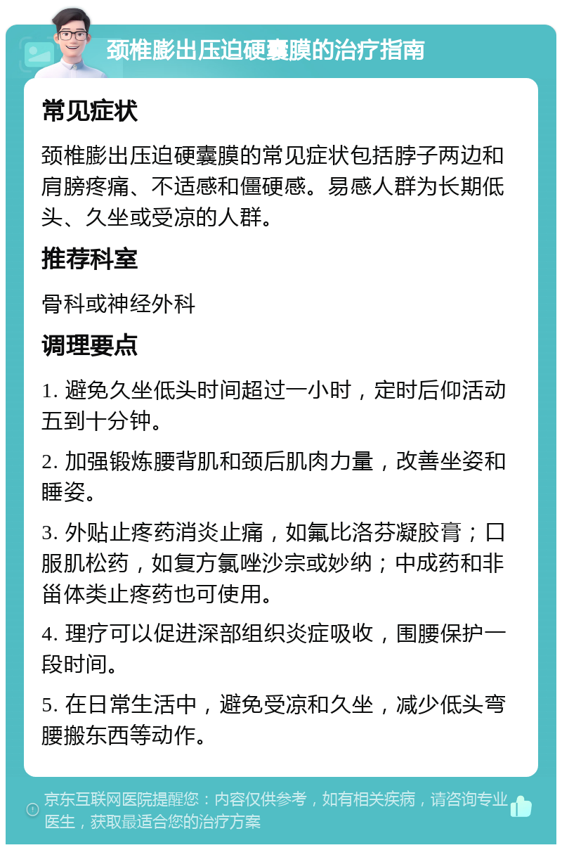 颈椎膨出压迫硬囊膜的治疗指南 常见症状 颈椎膨出压迫硬囊膜的常见症状包括脖子两边和肩膀疼痛、不适感和僵硬感。易感人群为长期低头、久坐或受凉的人群。 推荐科室 骨科或神经外科 调理要点 1. 避免久坐低头时间超过一小时，定时后仰活动五到十分钟。 2. 加强锻炼腰背肌和颈后肌肉力量，改善坐姿和睡姿。 3. 外贴止疼药消炎止痛，如氟比洛芬凝胶膏；口服肌松药，如复方氯唑沙宗或妙纳；中成药和非甾体类止疼药也可使用。 4. 理疗可以促进深部组织炎症吸收，围腰保护一段时间。 5. 在日常生活中，避免受凉和久坐，减少低头弯腰搬东西等动作。