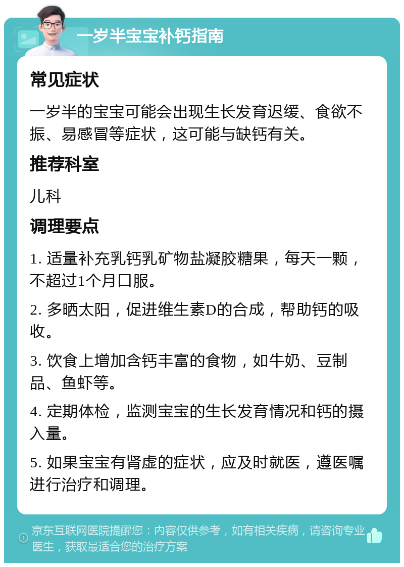 一岁半宝宝补钙指南 常见症状 一岁半的宝宝可能会出现生长发育迟缓、食欲不振、易感冒等症状，这可能与缺钙有关。 推荐科室 儿科 调理要点 1. 适量补充乳钙乳矿物盐凝胶糖果，每天一颗，不超过1个月口服。 2. 多晒太阳，促进维生素D的合成，帮助钙的吸收。 3. 饮食上增加含钙丰富的食物，如牛奶、豆制品、鱼虾等。 4. 定期体检，监测宝宝的生长发育情况和钙的摄入量。 5. 如果宝宝有肾虚的症状，应及时就医，遵医嘱进行治疗和调理。