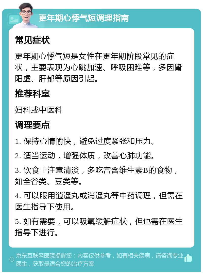 更年期心悸气短调理指南 常见症状 更年期心悸气短是女性在更年期阶段常见的症状，主要表现为心跳加速、呼吸困难等，多因肾阳虚、肝郁等原因引起。 推荐科室 妇科或中医科 调理要点 1. 保持心情愉快，避免过度紧张和压力。 2. 适当运动，增强体质，改善心肺功能。 3. 饮食上注意清淡，多吃富含维生素B的食物，如全谷类、豆类等。 4. 可以服用逍遥丸或消遥丸等中药调理，但需在医生指导下使用。 5. 如有需要，可以吸氧缓解症状，但也需在医生指导下进行。