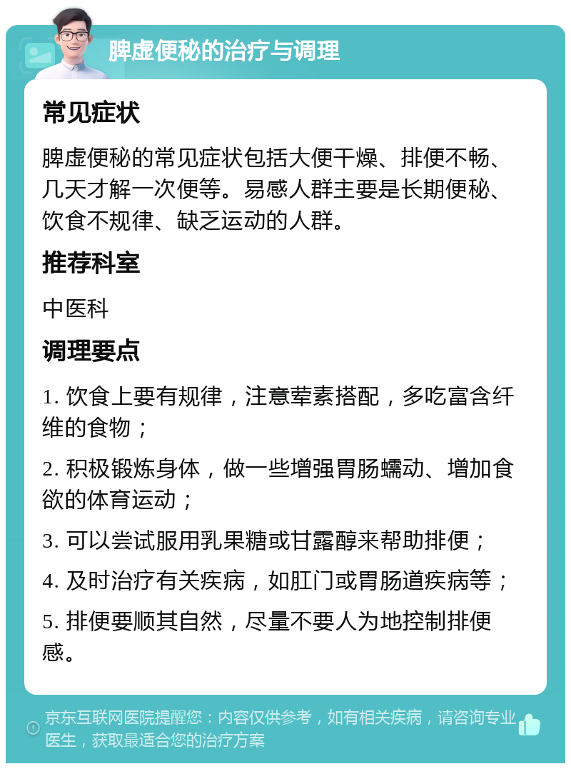 脾虚便秘的治疗与调理 常见症状 脾虚便秘的常见症状包括大便干燥、排便不畅、几天才解一次便等。易感人群主要是长期便秘、饮食不规律、缺乏运动的人群。 推荐科室 中医科 调理要点 1. 饮食上要有规律，注意荤素搭配，多吃富含纤维的食物； 2. 积极锻炼身体，做一些增强胃肠蠕动、增加食欲的体育运动； 3. 可以尝试服用乳果糖或甘露醇来帮助排便； 4. 及时治疗有关疾病，如肛门或胃肠道疾病等； 5. 排便要顺其自然，尽量不要人为地控制排便感。