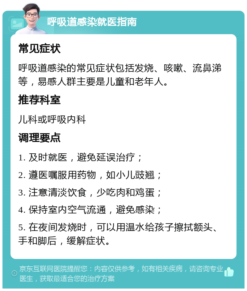 呼吸道感染就医指南 常见症状 呼吸道感染的常见症状包括发烧、咳嗽、流鼻涕等，易感人群主要是儿童和老年人。 推荐科室 儿科或呼吸内科 调理要点 1. 及时就医，避免延误治疗； 2. 遵医嘱服用药物，如小儿豉翘； 3. 注意清淡饮食，少吃肉和鸡蛋； 4. 保持室内空气流通，避免感染； 5. 在夜间发烧时，可以用温水给孩子擦拭额头、手和脚后，缓解症状。