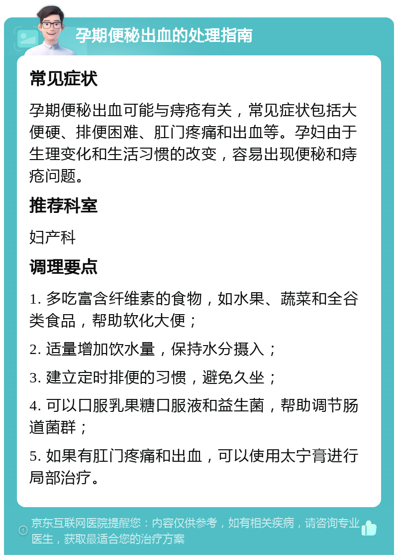 孕期便秘出血的处理指南 常见症状 孕期便秘出血可能与痔疮有关，常见症状包括大便硬、排便困难、肛门疼痛和出血等。孕妇由于生理变化和生活习惯的改变，容易出现便秘和痔疮问题。 推荐科室 妇产科 调理要点 1. 多吃富含纤维素的食物，如水果、蔬菜和全谷类食品，帮助软化大便； 2. 适量增加饮水量，保持水分摄入； 3. 建立定时排便的习惯，避免久坐； 4. 可以口服乳果糖口服液和益生菌，帮助调节肠道菌群； 5. 如果有肛门疼痛和出血，可以使用太宁膏进行局部治疗。