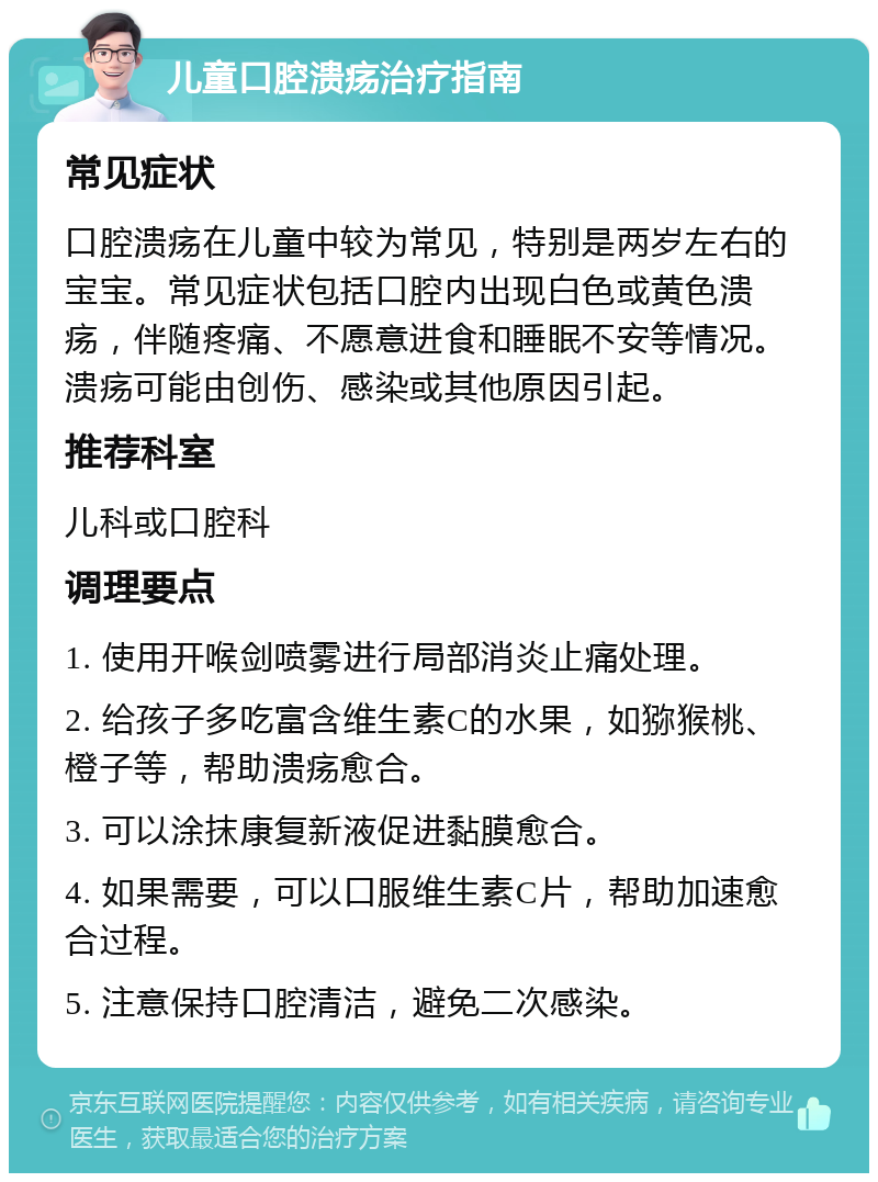 儿童口腔溃疡治疗指南 常见症状 口腔溃疡在儿童中较为常见，特别是两岁左右的宝宝。常见症状包括口腔内出现白色或黄色溃疡，伴随疼痛、不愿意进食和睡眠不安等情况。溃疡可能由创伤、感染或其他原因引起。 推荐科室 儿科或口腔科 调理要点 1. 使用开喉剑喷雾进行局部消炎止痛处理。 2. 给孩子多吃富含维生素C的水果，如猕猴桃、橙子等，帮助溃疡愈合。 3. 可以涂抹康复新液促进黏膜愈合。 4. 如果需要，可以口服维生素C片，帮助加速愈合过程。 5. 注意保持口腔清洁，避免二次感染。