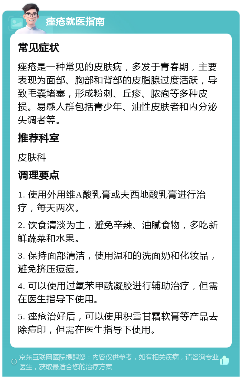 痤疮就医指南 常见症状 痤疮是一种常见的皮肤病，多发于青春期，主要表现为面部、胸部和背部的皮脂腺过度活跃，导致毛囊堵塞，形成粉刺、丘疹、脓疱等多种皮损。易感人群包括青少年、油性皮肤者和内分泌失调者等。 推荐科室 皮肤科 调理要点 1. 使用外用维A酸乳膏或夫西地酸乳膏进行治疗，每天两次。 2. 饮食清淡为主，避免辛辣、油腻食物，多吃新鲜蔬菜和水果。 3. 保持面部清洁，使用温和的洗面奶和化妆品，避免挤压痘痘。 4. 可以使用过氧苯甲酰凝胶进行辅助治疗，但需在医生指导下使用。 5. 痤疮治好后，可以使用积雪甘霜软膏等产品去除痘印，但需在医生指导下使用。