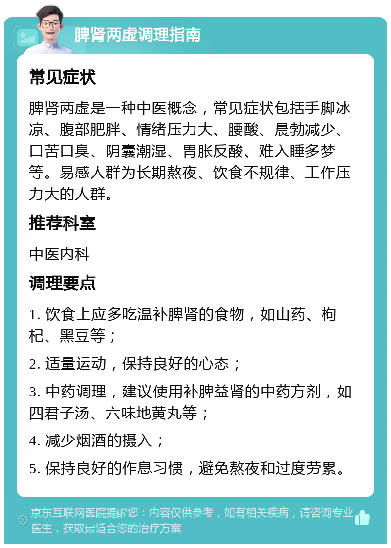 脾肾两虚调理指南 常见症状 脾肾两虚是一种中医概念，常见症状包括手脚冰凉、腹部肥胖、情绪压力大、腰酸、晨勃减少、口苦口臭、阴囊潮湿、胃胀反酸、难入睡多梦等。易感人群为长期熬夜、饮食不规律、工作压力大的人群。 推荐科室 中医内科 调理要点 1. 饮食上应多吃温补脾肾的食物，如山药、枸杞、黑豆等； 2. 适量运动，保持良好的心态； 3. 中药调理，建议使用补脾益肾的中药方剂，如四君子汤、六味地黄丸等； 4. 减少烟酒的摄入； 5. 保持良好的作息习惯，避免熬夜和过度劳累。