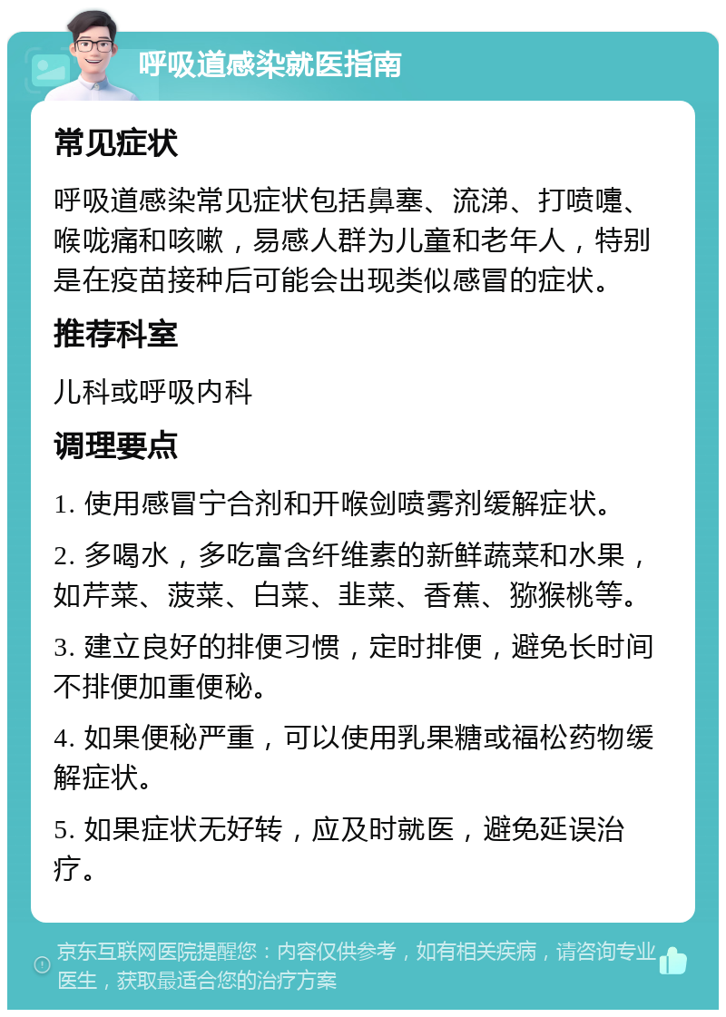 呼吸道感染就医指南 常见症状 呼吸道感染常见症状包括鼻塞、流涕、打喷嚏、喉咙痛和咳嗽，易感人群为儿童和老年人，特别是在疫苗接种后可能会出现类似感冒的症状。 推荐科室 儿科或呼吸内科 调理要点 1. 使用感冒宁合剂和开喉剑喷雾剂缓解症状。 2. 多喝水，多吃富含纤维素的新鲜蔬菜和水果，如芹菜、菠菜、白菜、韭菜、香蕉、猕猴桃等。 3. 建立良好的排便习惯，定时排便，避免长时间不排便加重便秘。 4. 如果便秘严重，可以使用乳果糖或福松药物缓解症状。 5. 如果症状无好转，应及时就医，避免延误治疗。