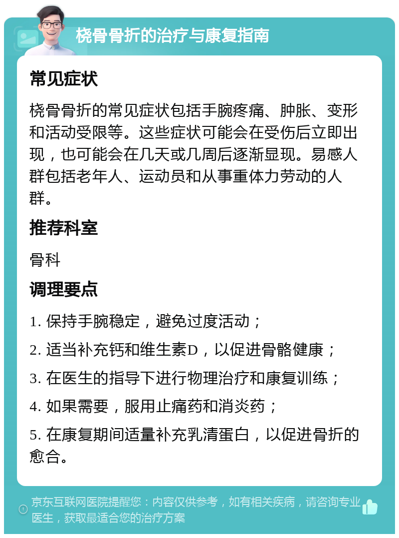 桡骨骨折的治疗与康复指南 常见症状 桡骨骨折的常见症状包括手腕疼痛、肿胀、变形和活动受限等。这些症状可能会在受伤后立即出现，也可能会在几天或几周后逐渐显现。易感人群包括老年人、运动员和从事重体力劳动的人群。 推荐科室 骨科 调理要点 1. 保持手腕稳定，避免过度活动； 2. 适当补充钙和维生素D，以促进骨骼健康； 3. 在医生的指导下进行物理治疗和康复训练； 4. 如果需要，服用止痛药和消炎药； 5. 在康复期间适量补充乳清蛋白，以促进骨折的愈合。