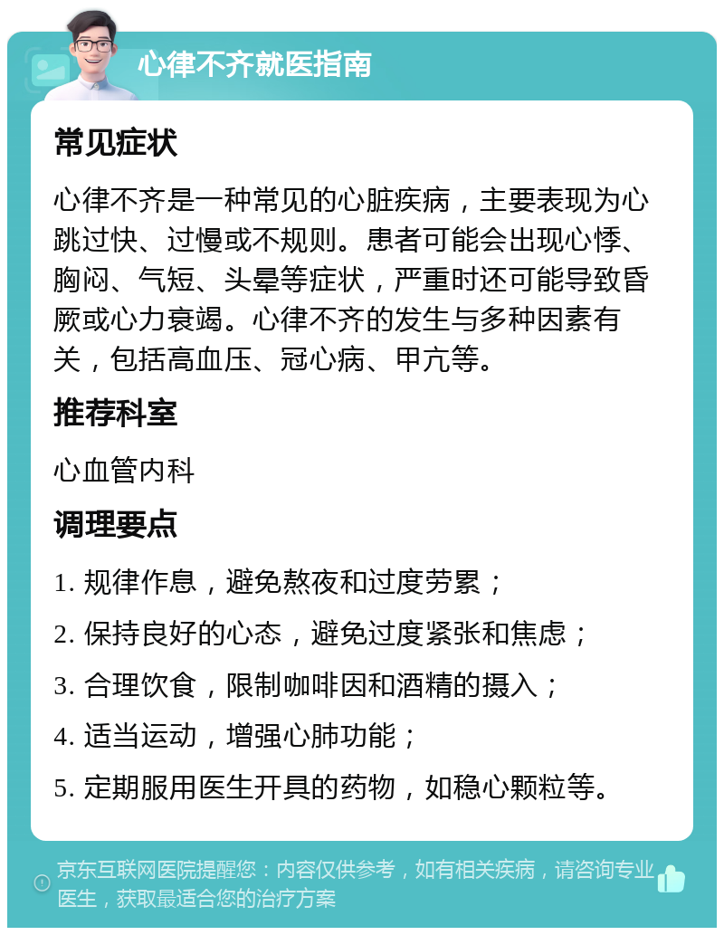 心律不齐就医指南 常见症状 心律不齐是一种常见的心脏疾病，主要表现为心跳过快、过慢或不规则。患者可能会出现心悸、胸闷、气短、头晕等症状，严重时还可能导致昏厥或心力衰竭。心律不齐的发生与多种因素有关，包括高血压、冠心病、甲亢等。 推荐科室 心血管内科 调理要点 1. 规律作息，避免熬夜和过度劳累； 2. 保持良好的心态，避免过度紧张和焦虑； 3. 合理饮食，限制咖啡因和酒精的摄入； 4. 适当运动，增强心肺功能； 5. 定期服用医生开具的药物，如稳心颗粒等。