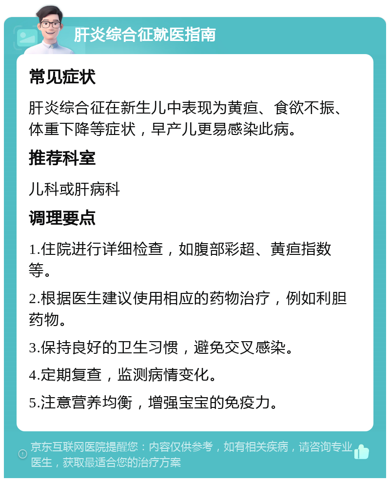 肝炎综合征就医指南 常见症状 肝炎综合征在新生儿中表现为黄疸、食欲不振、体重下降等症状，早产儿更易感染此病。 推荐科室 儿科或肝病科 调理要点 1.住院进行详细检查，如腹部彩超、黄疸指数等。 2.根据医生建议使用相应的药物治疗，例如利胆药物。 3.保持良好的卫生习惯，避免交叉感染。 4.定期复查，监测病情变化。 5.注意营养均衡，增强宝宝的免疫力。