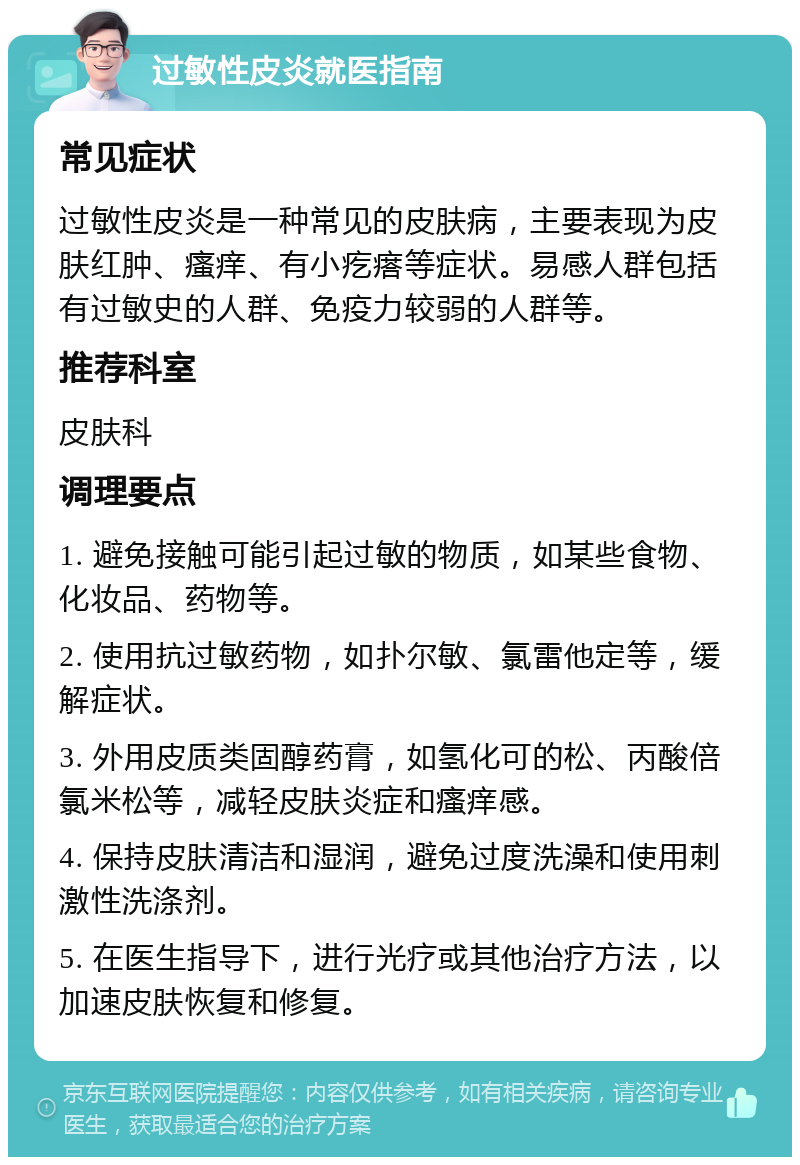 过敏性皮炎就医指南 常见症状 过敏性皮炎是一种常见的皮肤病，主要表现为皮肤红肿、瘙痒、有小疙瘩等症状。易感人群包括有过敏史的人群、免疫力较弱的人群等。 推荐科室 皮肤科 调理要点 1. 避免接触可能引起过敏的物质，如某些食物、化妆品、药物等。 2. 使用抗过敏药物，如扑尔敏、氯雷他定等，缓解症状。 3. 外用皮质类固醇药膏，如氢化可的松、丙酸倍氯米松等，减轻皮肤炎症和瘙痒感。 4. 保持皮肤清洁和湿润，避免过度洗澡和使用刺激性洗涤剂。 5. 在医生指导下，进行光疗或其他治疗方法，以加速皮肤恢复和修复。