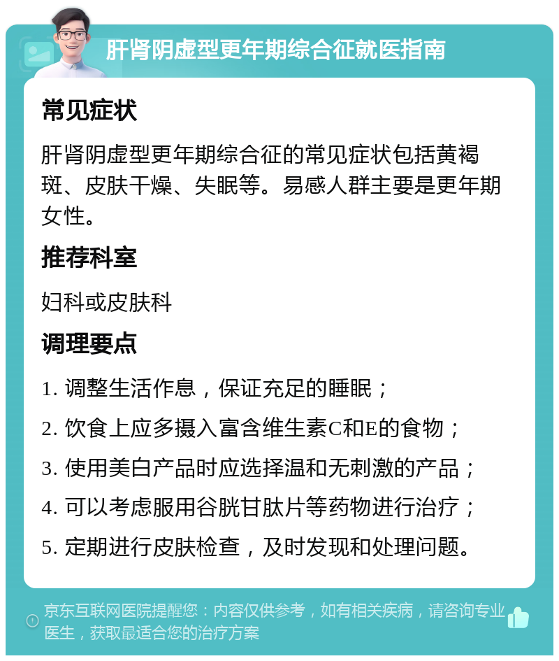 肝肾阴虚型更年期综合征就医指南 常见症状 肝肾阴虚型更年期综合征的常见症状包括黄褐斑、皮肤干燥、失眠等。易感人群主要是更年期女性。 推荐科室 妇科或皮肤科 调理要点 1. 调整生活作息，保证充足的睡眠； 2. 饮食上应多摄入富含维生素C和E的食物； 3. 使用美白产品时应选择温和无刺激的产品； 4. 可以考虑服用谷胱甘肽片等药物进行治疗； 5. 定期进行皮肤检查，及时发现和处理问题。