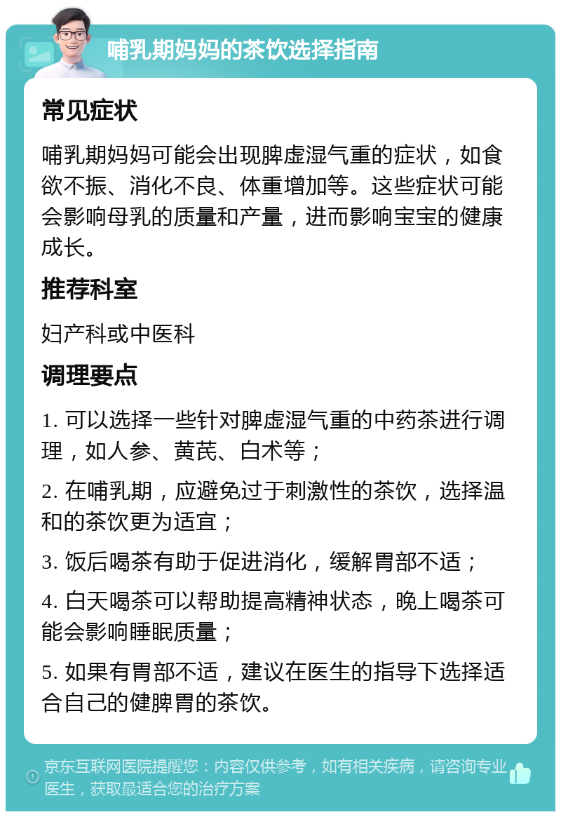 哺乳期妈妈的茶饮选择指南 常见症状 哺乳期妈妈可能会出现脾虚湿气重的症状，如食欲不振、消化不良、体重增加等。这些症状可能会影响母乳的质量和产量，进而影响宝宝的健康成长。 推荐科室 妇产科或中医科 调理要点 1. 可以选择一些针对脾虚湿气重的中药茶进行调理，如人参、黄芪、白术等； 2. 在哺乳期，应避免过于刺激性的茶饮，选择温和的茶饮更为适宜； 3. 饭后喝茶有助于促进消化，缓解胃部不适； 4. 白天喝茶可以帮助提高精神状态，晚上喝茶可能会影响睡眠质量； 5. 如果有胃部不适，建议在医生的指导下选择适合自己的健脾胃的茶饮。