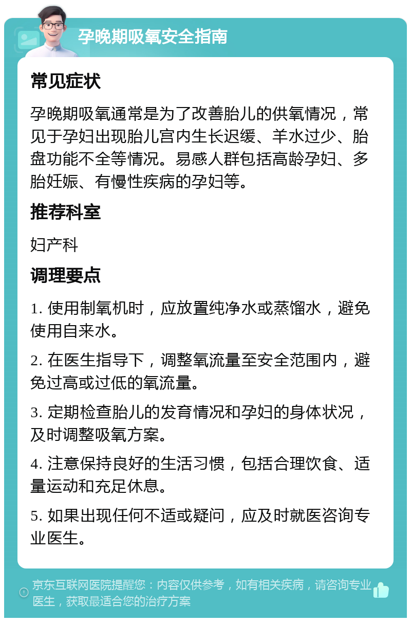 孕晚期吸氧安全指南 常见症状 孕晚期吸氧通常是为了改善胎儿的供氧情况，常见于孕妇出现胎儿宫内生长迟缓、羊水过少、胎盘功能不全等情况。易感人群包括高龄孕妇、多胎妊娠、有慢性疾病的孕妇等。 推荐科室 妇产科 调理要点 1. 使用制氧机时，应放置纯净水或蒸馏水，避免使用自来水。 2. 在医生指导下，调整氧流量至安全范围内，避免过高或过低的氧流量。 3. 定期检查胎儿的发育情况和孕妇的身体状况，及时调整吸氧方案。 4. 注意保持良好的生活习惯，包括合理饮食、适量运动和充足休息。 5. 如果出现任何不适或疑问，应及时就医咨询专业医生。