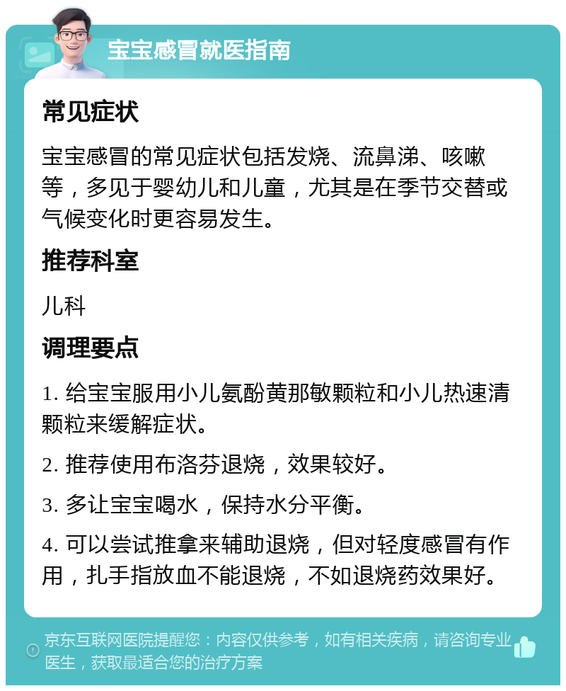 宝宝感冒就医指南 常见症状 宝宝感冒的常见症状包括发烧、流鼻涕、咳嗽等，多见于婴幼儿和儿童，尤其是在季节交替或气候变化时更容易发生。 推荐科室 儿科 调理要点 1. 给宝宝服用小儿氨酚黄那敏颗粒和小儿热速清颗粒来缓解症状。 2. 推荐使用布洛芬退烧，效果较好。 3. 多让宝宝喝水，保持水分平衡。 4. 可以尝试推拿来辅助退烧，但对轻度感冒有作用，扎手指放血不能退烧，不如退烧药效果好。