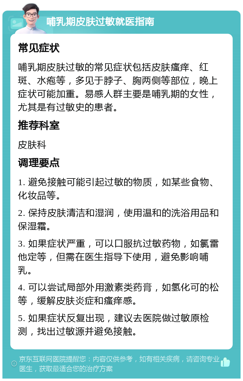 哺乳期皮肤过敏就医指南 常见症状 哺乳期皮肤过敏的常见症状包括皮肤瘙痒、红斑、水疱等，多见于脖子、胸两侧等部位，晚上症状可能加重。易感人群主要是哺乳期的女性，尤其是有过敏史的患者。 推荐科室 皮肤科 调理要点 1. 避免接触可能引起过敏的物质，如某些食物、化妆品等。 2. 保持皮肤清洁和湿润，使用温和的洗浴用品和保湿霜。 3. 如果症状严重，可以口服抗过敏药物，如氯雷他定等，但需在医生指导下使用，避免影响哺乳。 4. 可以尝试局部外用激素类药膏，如氢化可的松等，缓解皮肤炎症和瘙痒感。 5. 如果症状反复出现，建议去医院做过敏原检测，找出过敏源并避免接触。