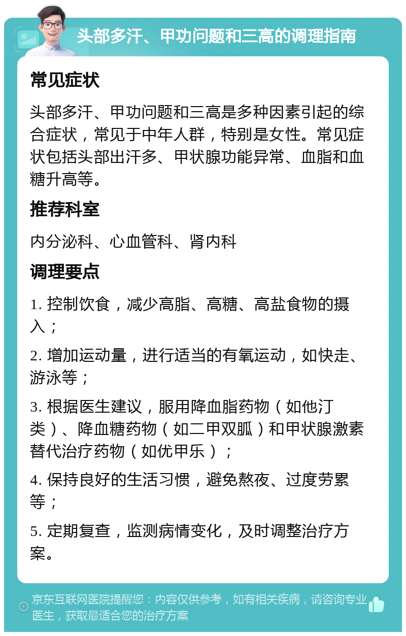 头部多汗、甲功问题和三高的调理指南 常见症状 头部多汗、甲功问题和三高是多种因素引起的综合症状，常见于中年人群，特别是女性。常见症状包括头部出汗多、甲状腺功能异常、血脂和血糖升高等。 推荐科室 内分泌科、心血管科、肾内科 调理要点 1. 控制饮食，减少高脂、高糖、高盐食物的摄入； 2. 增加运动量，进行适当的有氧运动，如快走、游泳等； 3. 根据医生建议，服用降血脂药物（如他汀类）、降血糖药物（如二甲双胍）和甲状腺激素替代治疗药物（如优甲乐）； 4. 保持良好的生活习惯，避免熬夜、过度劳累等； 5. 定期复查，监测病情变化，及时调整治疗方案。