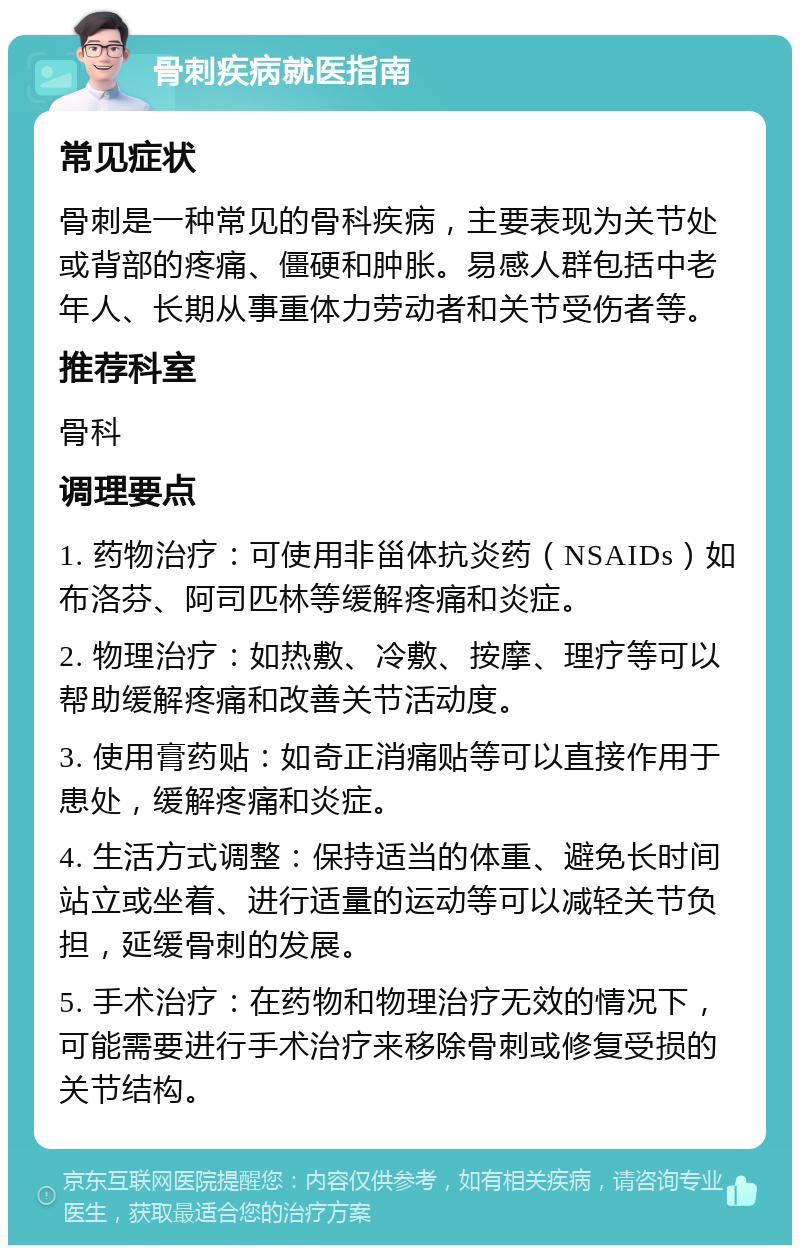 骨刺疾病就医指南 常见症状 骨刺是一种常见的骨科疾病，主要表现为关节处或背部的疼痛、僵硬和肿胀。易感人群包括中老年人、长期从事重体力劳动者和关节受伤者等。 推荐科室 骨科 调理要点 1. 药物治疗：可使用非甾体抗炎药（NSAIDs）如布洛芬、阿司匹林等缓解疼痛和炎症。 2. 物理治疗：如热敷、冷敷、按摩、理疗等可以帮助缓解疼痛和改善关节活动度。 3. 使用膏药贴：如奇正消痛贴等可以直接作用于患处，缓解疼痛和炎症。 4. 生活方式调整：保持适当的体重、避免长时间站立或坐着、进行适量的运动等可以减轻关节负担，延缓骨刺的发展。 5. 手术治疗：在药物和物理治疗无效的情况下，可能需要进行手术治疗来移除骨刺或修复受损的关节结构。