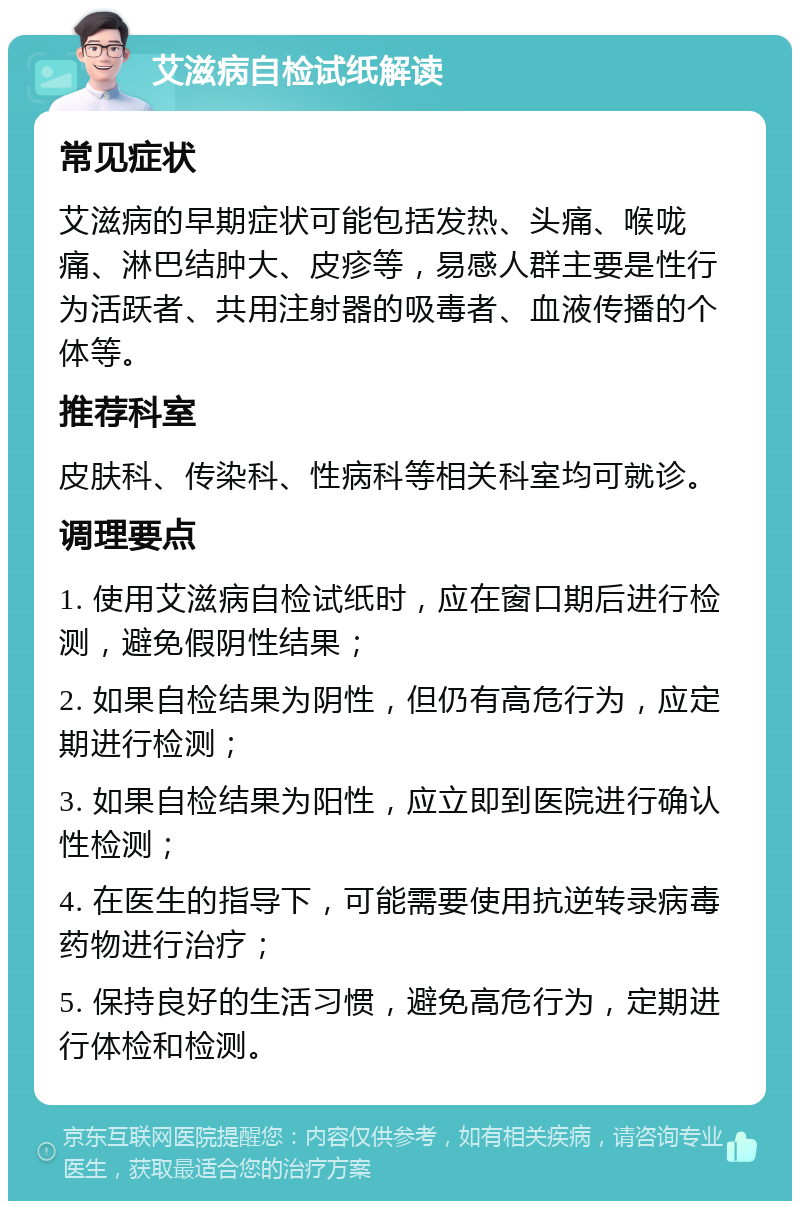 艾滋病自检试纸解读 常见症状 艾滋病的早期症状可能包括发热、头痛、喉咙痛、淋巴结肿大、皮疹等，易感人群主要是性行为活跃者、共用注射器的吸毒者、血液传播的个体等。 推荐科室 皮肤科、传染科、性病科等相关科室均可就诊。 调理要点 1. 使用艾滋病自检试纸时，应在窗口期后进行检测，避免假阴性结果； 2. 如果自检结果为阴性，但仍有高危行为，应定期进行检测； 3. 如果自检结果为阳性，应立即到医院进行确认性检测； 4. 在医生的指导下，可能需要使用抗逆转录病毒药物进行治疗； 5. 保持良好的生活习惯，避免高危行为，定期进行体检和检测。