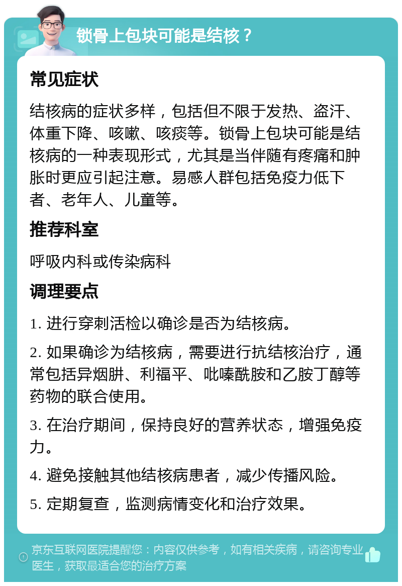 锁骨上包块可能是结核？ 常见症状 结核病的症状多样，包括但不限于发热、盗汗、体重下降、咳嗽、咳痰等。锁骨上包块可能是结核病的一种表现形式，尤其是当伴随有疼痛和肿胀时更应引起注意。易感人群包括免疫力低下者、老年人、儿童等。 推荐科室 呼吸内科或传染病科 调理要点 1. 进行穿刺活检以确诊是否为结核病。 2. 如果确诊为结核病，需要进行抗结核治疗，通常包括异烟肼、利福平、吡嗪酰胺和乙胺丁醇等药物的联合使用。 3. 在治疗期间，保持良好的营养状态，增强免疫力。 4. 避免接触其他结核病患者，减少传播风险。 5. 定期复查，监测病情变化和治疗效果。