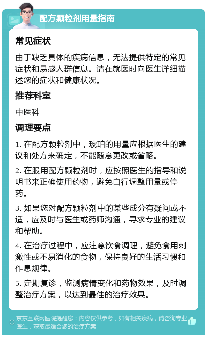 配方颗粒剂用量指南 常见症状 由于缺乏具体的疾病信息，无法提供特定的常见症状和易感人群信息。请在就医时向医生详细描述您的症状和健康状况。 推荐科室 中医科 调理要点 1. 在配方颗粒剂中，琥珀的用量应根据医生的建议和处方来确定，不能随意更改或省略。 2. 在服用配方颗粒剂时，应按照医生的指导和说明书来正确使用药物，避免自行调整用量或停药。 3. 如果您对配方颗粒剂中的某些成分有疑问或不适，应及时与医生或药师沟通，寻求专业的建议和帮助。 4. 在治疗过程中，应注意饮食调理，避免食用刺激性或不易消化的食物，保持良好的生活习惯和作息规律。 5. 定期复诊，监测病情变化和药物效果，及时调整治疗方案，以达到最佳的治疗效果。