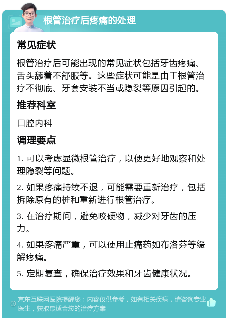 根管治疗后疼痛的处理 常见症状 根管治疗后可能出现的常见症状包括牙齿疼痛、舌头舔着不舒服等。这些症状可能是由于根管治疗不彻底、牙套安装不当或隐裂等原因引起的。 推荐科室 口腔内科 调理要点 1. 可以考虑显微根管治疗，以便更好地观察和处理隐裂等问题。 2. 如果疼痛持续不退，可能需要重新治疗，包括拆除原有的桩和重新进行根管治疗。 3. 在治疗期间，避免咬硬物，减少对牙齿的压力。 4. 如果疼痛严重，可以使用止痛药如布洛芬等缓解疼痛。 5. 定期复查，确保治疗效果和牙齿健康状况。