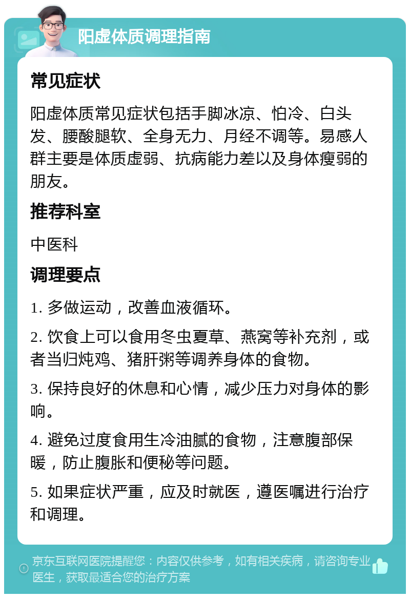 阳虚体质调理指南 常见症状 阳虚体质常见症状包括手脚冰凉、怕冷、白头发、腰酸腿软、全身无力、月经不调等。易感人群主要是体质虚弱、抗病能力差以及身体瘦弱的朋友。 推荐科室 中医科 调理要点 1. 多做运动，改善血液循环。 2. 饮食上可以食用冬虫夏草、燕窝等补充剂，或者当归炖鸡、猪肝粥等调养身体的食物。 3. 保持良好的休息和心情，减少压力对身体的影响。 4. 避免过度食用生冷油腻的食物，注意腹部保暖，防止腹胀和便秘等问题。 5. 如果症状严重，应及时就医，遵医嘱进行治疗和调理。