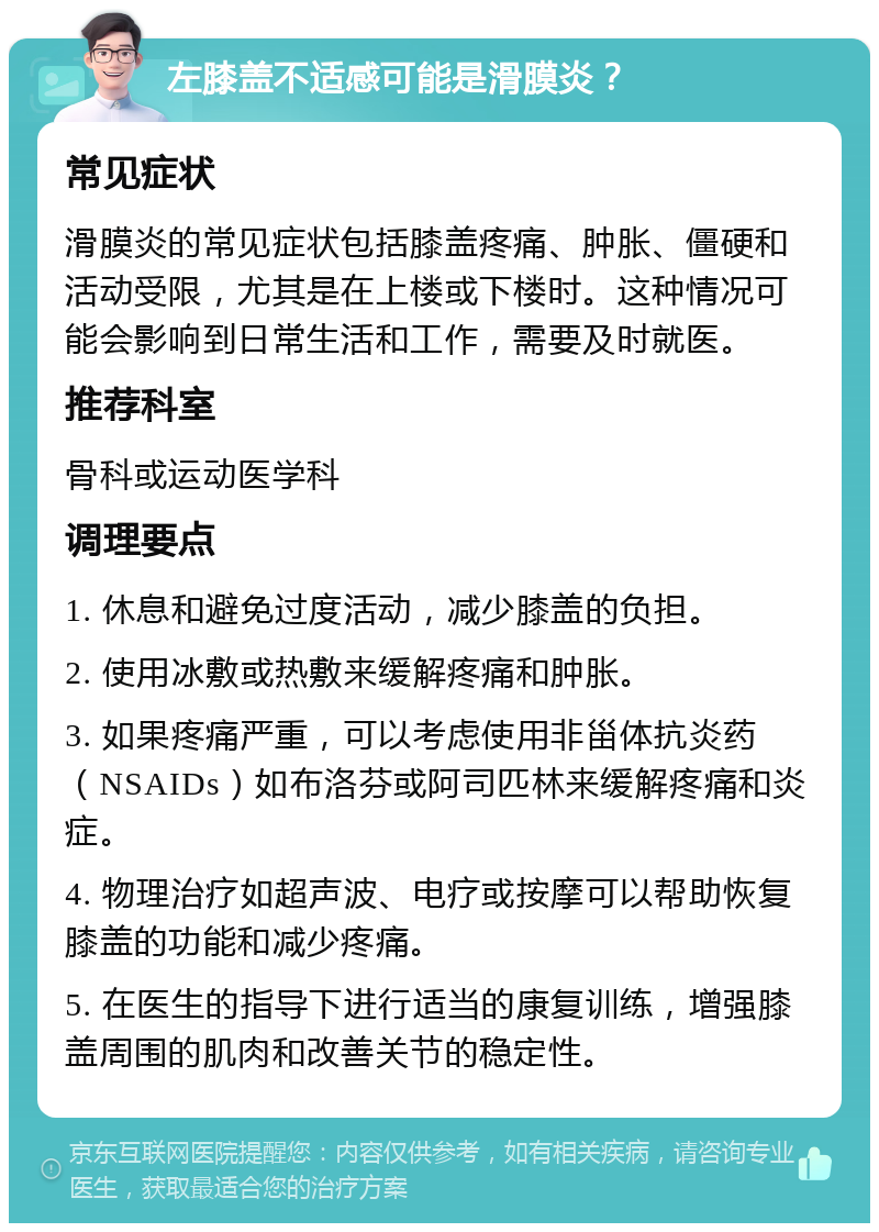 左膝盖不适感可能是滑膜炎？ 常见症状 滑膜炎的常见症状包括膝盖疼痛、肿胀、僵硬和活动受限，尤其是在上楼或下楼时。这种情况可能会影响到日常生活和工作，需要及时就医。 推荐科室 骨科或运动医学科 调理要点 1. 休息和避免过度活动，减少膝盖的负担。 2. 使用冰敷或热敷来缓解疼痛和肿胀。 3. 如果疼痛严重，可以考虑使用非甾体抗炎药（NSAIDs）如布洛芬或阿司匹林来缓解疼痛和炎症。 4. 物理治疗如超声波、电疗或按摩可以帮助恢复膝盖的功能和减少疼痛。 5. 在医生的指导下进行适当的康复训练，增强膝盖周围的肌肉和改善关节的稳定性。