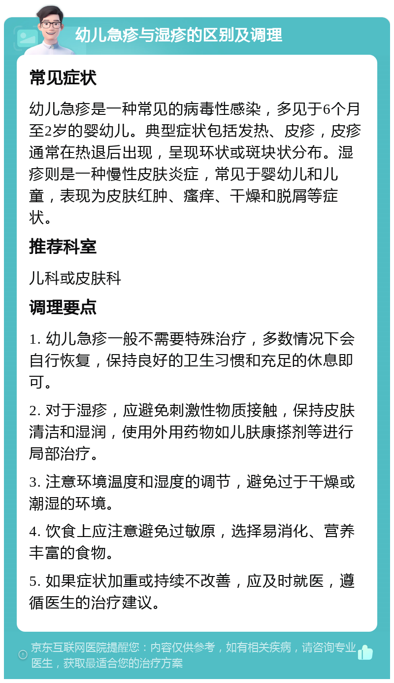 幼儿急疹与湿疹的区别及调理 常见症状 幼儿急疹是一种常见的病毒性感染，多见于6个月至2岁的婴幼儿。典型症状包括发热、皮疹，皮疹通常在热退后出现，呈现环状或斑块状分布。湿疹则是一种慢性皮肤炎症，常见于婴幼儿和儿童，表现为皮肤红肿、瘙痒、干燥和脱屑等症状。 推荐科室 儿科或皮肤科 调理要点 1. 幼儿急疹一般不需要特殊治疗，多数情况下会自行恢复，保持良好的卫生习惯和充足的休息即可。 2. 对于湿疹，应避免刺激性物质接触，保持皮肤清洁和湿润，使用外用药物如儿肤康搽剂等进行局部治疗。 3. 注意环境温度和湿度的调节，避免过于干燥或潮湿的环境。 4. 饮食上应注意避免过敏原，选择易消化、营养丰富的食物。 5. 如果症状加重或持续不改善，应及时就医，遵循医生的治疗建议。