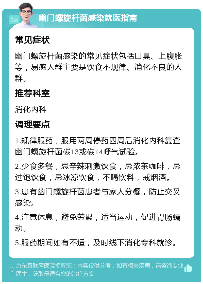 幽门螺旋杆菌感染就医指南 常见症状 幽门螺旋杆菌感染的常见症状包括口臭、上腹胀等，易感人群主要是饮食不规律、消化不良的人群。 推荐科室 消化内科 调理要点 1.规律服药，服用两周停药四周后消化内科复查幽门螺旋杆菌碳13或碳14呼气试验。 2.少食多餐，忌辛辣刺激饮食，忌浓茶咖啡，忌过饱饮食，忌冰凉饮食，不喝饮料，戒烟酒。 3.患有幽门螺旋杆菌患者与家人分餐，防止交叉感染。 4.注意休息，避免劳累，适当运动，促进胃肠蠕动。 5.服药期间如有不适，及时线下消化专科就诊。