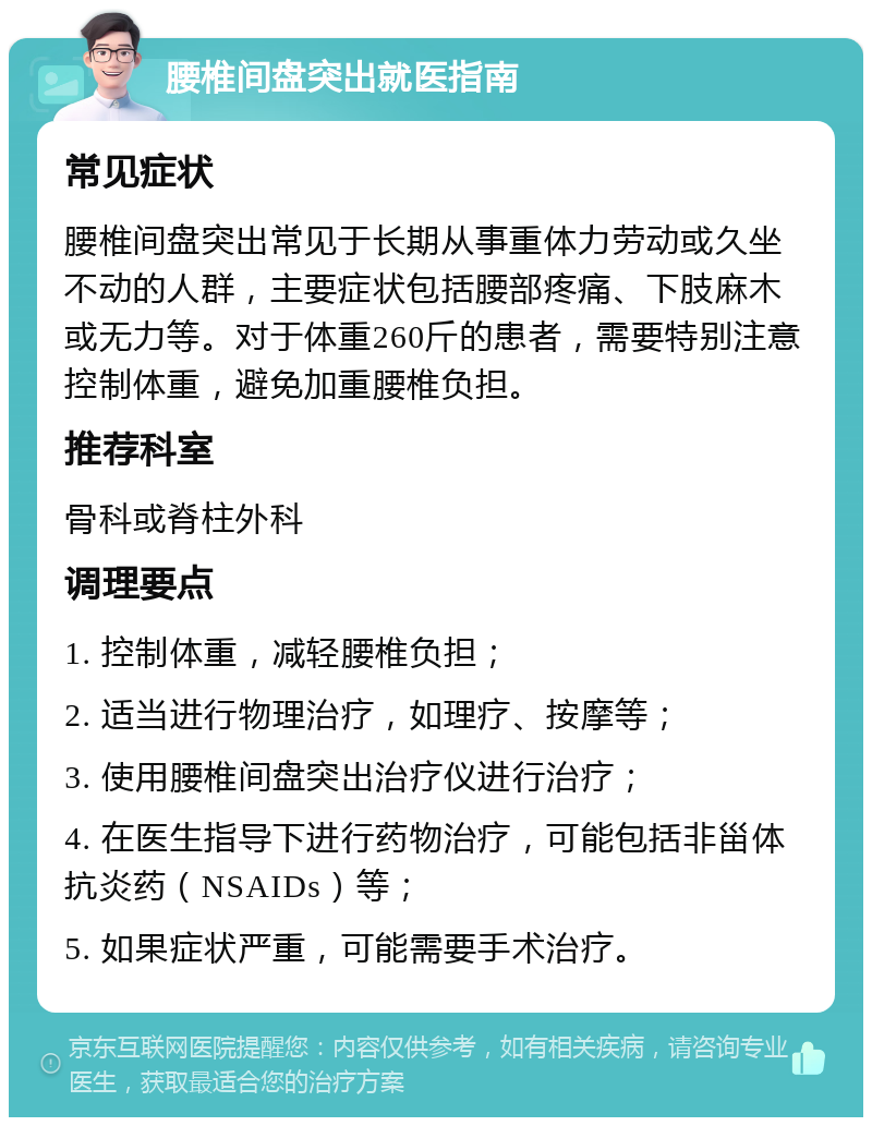 腰椎间盘突出就医指南 常见症状 腰椎间盘突出常见于长期从事重体力劳动或久坐不动的人群，主要症状包括腰部疼痛、下肢麻木或无力等。对于体重260斤的患者，需要特别注意控制体重，避免加重腰椎负担。 推荐科室 骨科或脊柱外科 调理要点 1. 控制体重，减轻腰椎负担； 2. 适当进行物理治疗，如理疗、按摩等； 3. 使用腰椎间盘突出治疗仪进行治疗； 4. 在医生指导下进行药物治疗，可能包括非甾体抗炎药（NSAIDs）等； 5. 如果症状严重，可能需要手术治疗。