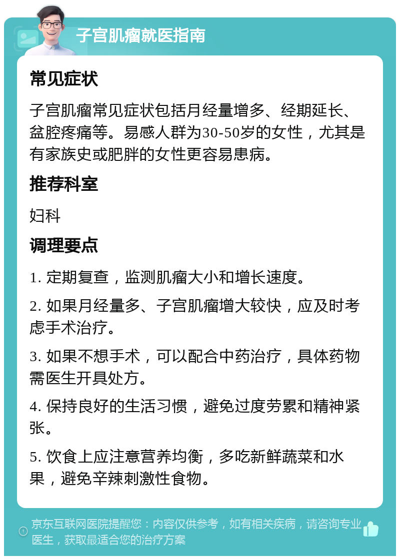 子宫肌瘤就医指南 常见症状 子宫肌瘤常见症状包括月经量增多、经期延长、盆腔疼痛等。易感人群为30-50岁的女性，尤其是有家族史或肥胖的女性更容易患病。 推荐科室 妇科 调理要点 1. 定期复查，监测肌瘤大小和增长速度。 2. 如果月经量多、子宫肌瘤增大较快，应及时考虑手术治疗。 3. 如果不想手术，可以配合中药治疗，具体药物需医生开具处方。 4. 保持良好的生活习惯，避免过度劳累和精神紧张。 5. 饮食上应注意营养均衡，多吃新鲜蔬菜和水果，避免辛辣刺激性食物。