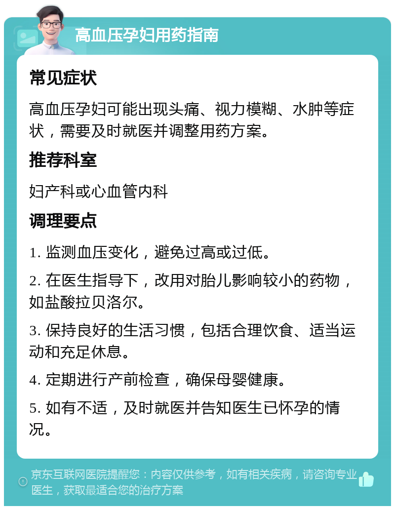 高血压孕妇用药指南 常见症状 高血压孕妇可能出现头痛、视力模糊、水肿等症状，需要及时就医并调整用药方案。 推荐科室 妇产科或心血管内科 调理要点 1. 监测血压变化，避免过高或过低。 2. 在医生指导下，改用对胎儿影响较小的药物，如盐酸拉贝洛尔。 3. 保持良好的生活习惯，包括合理饮食、适当运动和充足休息。 4. 定期进行产前检查，确保母婴健康。 5. 如有不适，及时就医并告知医生已怀孕的情况。