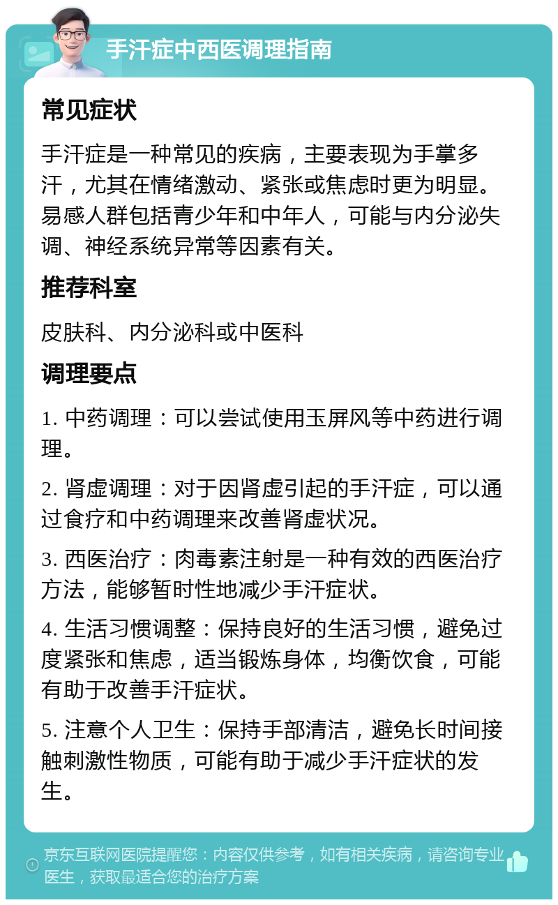 手汗症中西医调理指南 常见症状 手汗症是一种常见的疾病，主要表现为手掌多汗，尤其在情绪激动、紧张或焦虑时更为明显。易感人群包括青少年和中年人，可能与内分泌失调、神经系统异常等因素有关。 推荐科室 皮肤科、内分泌科或中医科 调理要点 1. 中药调理：可以尝试使用玉屏风等中药进行调理。 2. 肾虚调理：对于因肾虚引起的手汗症，可以通过食疗和中药调理来改善肾虚状况。 3. 西医治疗：肉毒素注射是一种有效的西医治疗方法，能够暂时性地减少手汗症状。 4. 生活习惯调整：保持良好的生活习惯，避免过度紧张和焦虑，适当锻炼身体，均衡饮食，可能有助于改善手汗症状。 5. 注意个人卫生：保持手部清洁，避免长时间接触刺激性物质，可能有助于减少手汗症状的发生。