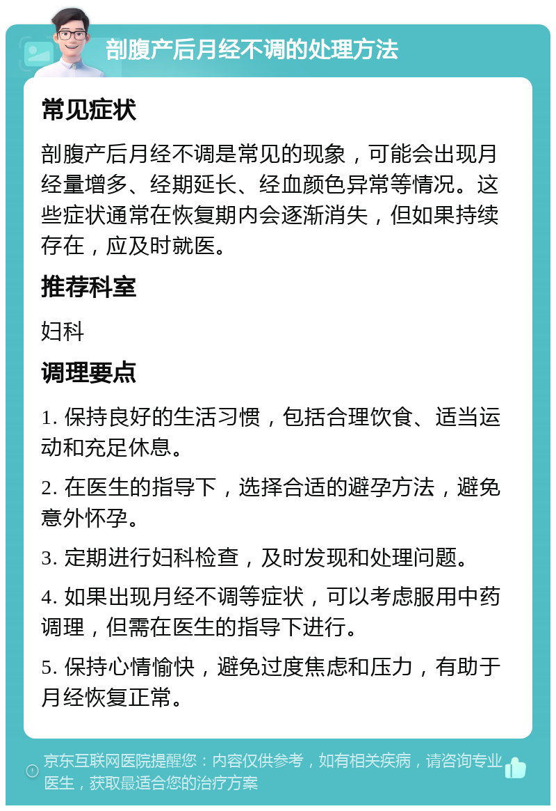 剖腹产后月经不调的处理方法 常见症状 剖腹产后月经不调是常见的现象，可能会出现月经量增多、经期延长、经血颜色异常等情况。这些症状通常在恢复期内会逐渐消失，但如果持续存在，应及时就医。 推荐科室 妇科 调理要点 1. 保持良好的生活习惯，包括合理饮食、适当运动和充足休息。 2. 在医生的指导下，选择合适的避孕方法，避免意外怀孕。 3. 定期进行妇科检查，及时发现和处理问题。 4. 如果出现月经不调等症状，可以考虑服用中药调理，但需在医生的指导下进行。 5. 保持心情愉快，避免过度焦虑和压力，有助于月经恢复正常。