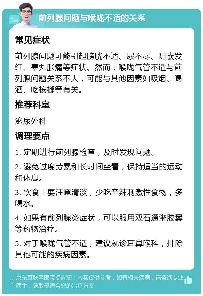 前列腺问题与喉咙不适的关系 常见症状 前列腺问题可能引起膀胱不适、尿不尽、阴囊发红、睾丸胀痛等症状。然而，喉咙气管不适与前列腺问题关系不大，可能与其他因素如吸烟、喝酒、吃槟榔等有关。 推荐科室 泌尿外科 调理要点 1. 定期进行前列腺检查，及时发现问题。 2. 避免过度劳累和长时间坐着，保持适当的运动和休息。 3. 饮食上要注意清淡，少吃辛辣刺激性食物，多喝水。 4. 如果有前列腺炎症状，可以服用双石通淋胶囊等药物治疗。 5. 对于喉咙气管不适，建议就诊耳鼻喉科，排除其他可能的疾病因素。