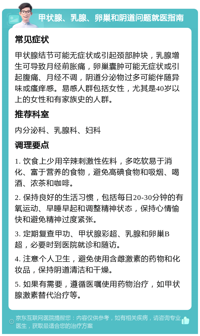 甲状腺、乳腺、卵巢和阴道问题就医指南 常见症状 甲状腺结节可能无症状或引起颈部肿块，乳腺增生可导致月经前胀痛，卵巢囊肿可能无症状或引起腹痛、月经不调，阴道分泌物过多可能伴随异味或瘙痒感。易感人群包括女性，尤其是40岁以上的女性和有家族史的人群。 推荐科室 内分泌科、乳腺科、妇科 调理要点 1. 饮食上少用辛辣刺激性佐料，多吃软易于消化、富于营养的食物，避免高碘食物和吸烟、喝酒、浓茶和咖啡。 2. 保持良好的生活习惯，包括每日20-30分钟的有氧运动、早睡早起和调整精神状态，保持心情愉快和避免精神过度紧张。 3. 定期复查甲功、甲状腺彩超、乳腺和卵巢B超，必要时到医院就诊和随访。 4. 注意个人卫生，避免使用含雌激素的药物和化妆品，保持阴道清洁和干燥。 5. 如果有需要，遵循医嘱使用药物治疗，如甲状腺激素替代治疗等。