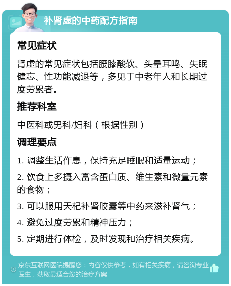 补肾虚的中药配方指南 常见症状 肾虚的常见症状包括腰膝酸软、头晕耳鸣、失眠健忘、性功能减退等，多见于中老年人和长期过度劳累者。 推荐科室 中医科或男科/妇科（根据性别） 调理要点 1. 调整生活作息，保持充足睡眠和适量运动； 2. 饮食上多摄入富含蛋白质、维生素和微量元素的食物； 3. 可以服用天杞补肾胶囊等中药来滋补肾气； 4. 避免过度劳累和精神压力； 5. 定期进行体检，及时发现和治疗相关疾病。