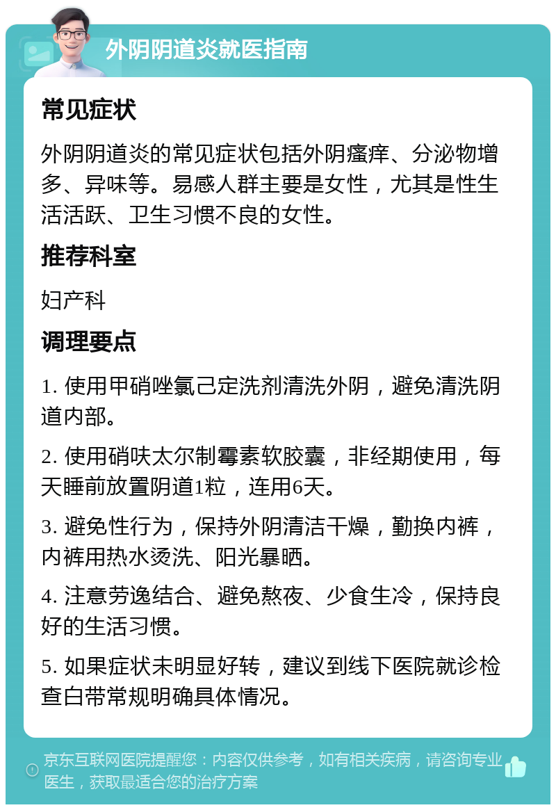 外阴阴道炎就医指南 常见症状 外阴阴道炎的常见症状包括外阴瘙痒、分泌物增多、异味等。易感人群主要是女性，尤其是性生活活跃、卫生习惯不良的女性。 推荐科室 妇产科 调理要点 1. 使用甲硝唑氯己定洗剂清洗外阴，避免清洗阴道内部。 2. 使用硝呋太尔制霉素软胶囊，非经期使用，每天睡前放置阴道1粒，连用6天。 3. 避免性行为，保持外阴清洁干燥，勤换内裤，内裤用热水烫洗、阳光暴晒。 4. 注意劳逸结合、避免熬夜、少食生冷，保持良好的生活习惯。 5. 如果症状未明显好转，建议到线下医院就诊检查白带常规明确具体情况。