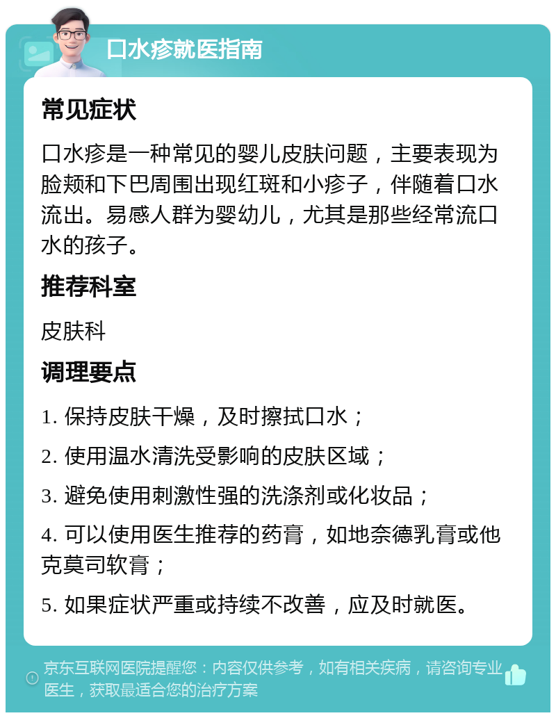 口水疹就医指南 常见症状 口水疹是一种常见的婴儿皮肤问题，主要表现为脸颊和下巴周围出现红斑和小疹子，伴随着口水流出。易感人群为婴幼儿，尤其是那些经常流口水的孩子。 推荐科室 皮肤科 调理要点 1. 保持皮肤干燥，及时擦拭口水； 2. 使用温水清洗受影响的皮肤区域； 3. 避免使用刺激性强的洗涤剂或化妆品； 4. 可以使用医生推荐的药膏，如地奈德乳膏或他克莫司软膏； 5. 如果症状严重或持续不改善，应及时就医。