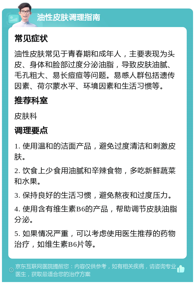 油性皮肤调理指南 常见症状 油性皮肤常见于青春期和成年人，主要表现为头皮、身体和脸部过度分泌油脂，导致皮肤油腻、毛孔粗大、易长痘痘等问题。易感人群包括遗传因素、荷尔蒙水平、环境因素和生活习惯等。 推荐科室 皮肤科 调理要点 1. 使用温和的洁面产品，避免过度清洁和刺激皮肤。 2. 饮食上少食用油腻和辛辣食物，多吃新鲜蔬菜和水果。 3. 保持良好的生活习惯，避免熬夜和过度压力。 4. 使用含有维生素B6的产品，帮助调节皮肤油脂分泌。 5. 如果情况严重，可以考虑使用医生推荐的药物治疗，如维生素B6片等。