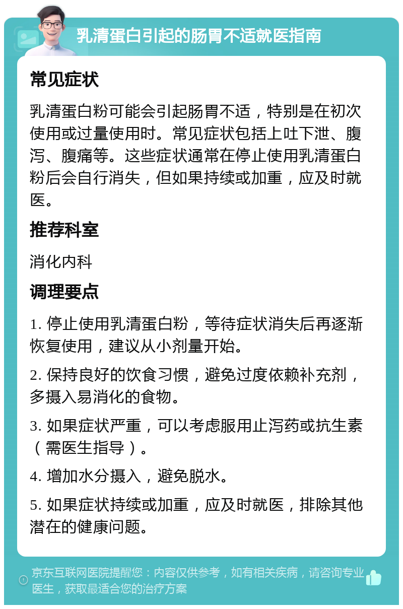 乳清蛋白引起的肠胃不适就医指南 常见症状 乳清蛋白粉可能会引起肠胃不适，特别是在初次使用或过量使用时。常见症状包括上吐下泄、腹泻、腹痛等。这些症状通常在停止使用乳清蛋白粉后会自行消失，但如果持续或加重，应及时就医。 推荐科室 消化内科 调理要点 1. 停止使用乳清蛋白粉，等待症状消失后再逐渐恢复使用，建议从小剂量开始。 2. 保持良好的饮食习惯，避免过度依赖补充剂，多摄入易消化的食物。 3. 如果症状严重，可以考虑服用止泻药或抗生素（需医生指导）。 4. 增加水分摄入，避免脱水。 5. 如果症状持续或加重，应及时就医，排除其他潜在的健康问题。